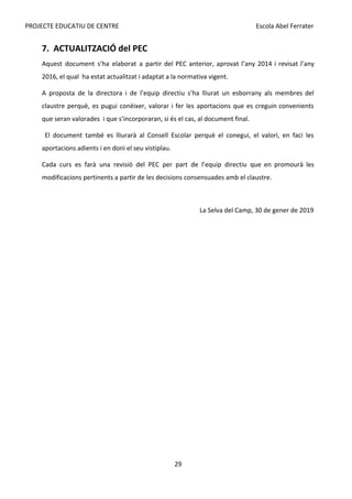 PROJECTE EDUCATIU DE CENTRE Escola Abel Ferrater
7. ACTUALITZACIÓ del PEC
Aquest document s’ha elaborat a partir del PEC anterior, aprovat l’any 2014 i revisat l’any
2016, el qual ha estat actualitzat i adaptat a la normativa vigent.
A proposta de la directora i de l’equip directiu s’ha lliurat un esborrany als membres del
claustre perquè, es pugui conèixer, valorar i fer les aportacions que es creguin convenients
que seran valorades i que s’incorporaran, si és el cas, al document final.
El document també es lliurarà al Consell Escolar perquè el conegui, el valori, en faci les
aportacions adients i en doni el seu vistiplau.
Cada curs es farà una revisió del PEC per part de l’equip directiu que en promourà les
modificacions pertinents a partir de les decisions consensuades amb el claustre.
La Selva del Camp, 30 de gener de 2019
29
 