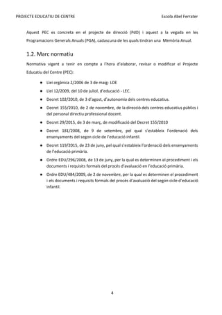 PROJECTE EDUCATIU DE CENTRE Escola Abel Ferrater
Aquest PEC es concreta en el projecte de direcció (PdD) i aquest a la vegada en les
Programacions Generals Anuals (PGA), cadascuna de les quals tindran una Memòria Anual.
1.2. Marc normatiu
Normativa vigent a tenir en compte a l’hora d’elaborar, revisar o modificar el Projecte
Educatiu del Centre (PEC):
● Llei orgànica 2/2006 de 3 de maig- LOE
● Llei 12/2009, del 10 de juliol, d’educació - LEC.
● Decret 102/2010, de 3 d’agost, d’autonomia dels centres educatius.
● Decret 155/2010, de 2 de novembre, de la direcció dels centres educatius públics i
del personal directiu professional docent.
● Decret 29/2015, de 3 de març, de modificació del Decret 155/2010
● Decret 181/2008, de 9 de setembre, pel qual s’estableix l’ordenació dels
ensenyaments del segon cicle de l’educació infantil.
● Decret 119/2015, de 23 de juny, pel qual s’estableix l’ordenació dels ensenyaments
de l’educació primària.
● Ordre EDU/296/2008, de 13 de juny, per la qual es determinen el procediment i els
documents i requisits formals del procés d’avaluació en l’educació primària.
● Ordre EDU/484/2009, de 2 de novembre, per la qual es determinen el procediment
i els documents i requisits formals del procés d’avaluació del segon cicle d’educació
infantil.
4
 