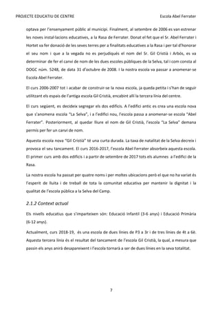 PROJECTE EDUCATIU DE CENTRE Escola Abel Ferrater
optava per l’ensenyament públic al municipi. Finalment, al setembre de 2006 es van estrenar
les noves instal·lacions educatives, a la Rasa de Ferrater. Donat el fet que el Sr. Abel Ferrater i
Hortet va fer donació de les seves terres per a finalitats educatives a la Rasa i per tal d’honorar
el seu nom i que a la vegada no es perjudiqués el nom del Sr. Gil Cristià i Arbós, es va
determinar de fer el canvi de nom de les dues escoles públiques de la Selva, tal i com consta al
DOGC núm. 5248, de data 31 d’octubre de 2008. I la nostra escola va passar a anomenar-se
Escola Abel Ferrater.
El curs 2006-2007 tot i acabar de construir-se la nova escola, ja queda petita i s’han de seguir
utilitzant els espais de l’antiga escola Gil Cristià, encabint allí la tercera línia del centre.
El curs següent, es decideix segregar els dos edificis. A l’edifici antic es crea una escola nova
que s’anomena escola “La Selva”, i a l’edifici nou, l’escola passa a anomenar-se escola “Abel
Ferrater”. Posteriorment, al quedar lliure el nom de Gil Cristià, l’escola “La Selva” demana
permís per fer un canvi de nom.
Aquesta escola nova “Gil Cristià” té una curta durada. La taxa de natalitat de la Selva decreix i
provoca el seu tancament. El curs 2016-2017, l’escola Abel Ferrater absorbeix aquesta escola.
El primer curs amb dos edificis i a partir de setembre de 2017 tots els alumnes a l’edifici de la
Rasa.
La nostra escola ha passat per quatre noms i per moltes ubicacions però el que no ha variat és
l’esperit de lluita i de treball de tota la comunitat educativa per mantenir la dignitat i la
qualitat de l’escola pública a la Selva del Camp.
2.1.2 Context actual
Els nivells educatius que s’imparteixen són: Educació Infantil (3-6 anys) i Educació Primària
(6-12 anys).
Actualment, curs 2018-19, és una escola de dues línies de P3 a 3r i de tres línies de 4t a 6è.
Aquesta tercera línia és el resultat del tancament de l’escola Gil Cristià, la qual, a mesura que
passin els anys anirà desapareixent i l’escola tornarà a ser de dues línies en la seva totalitat.
7
 
