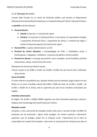 PROJECTE EDUCATIU DE CENTRE Escola Abel Ferrater
2.1.4 Tipologia de centre
L’escola Abel Ferrater és un centre de titularitat pública, que pertany al Departament
d’Educació de la Generalitat de Catalunya, on s’imparteix Educació Infantil i Educació Primària.
La​
plantilla​
, està formada per :
● Personal docent:
● Infantil​
: 6 tutors/es i 1 mestre/a de suport.
● Primària​
: 15 tutors/es (1 d’educació física i 1 de música), 2,5 especialistes d’anglès,
1 especialista d’educació física, 1 especialista de música, 1 mestre/a de religió, 2
mestres d’educació especial, 0,5 mestre/a de suport.
● Personal PAS​
: 1 auxiliar administrativa i una TEI
● Personal de serveis educatius: 1 psicopedagoga de l’EAP, 1 treballadora social, 1
fisioterapeuta, 1 logopeda, 1 vetlladora, 1 assessora de plàstica, mestres jubilats.
● Personal no docent: ​
1 conserge, personal de cuina i menjador, servei d’acollida, activitats
extraescolars, neteja, manteniment del centre.
Destaquem els serveis que ofereix l’escola:
L’horari escolar és de 9.00h a 12.30h i de 15.00h a 16.30h, fora de l’horari lectiu s’ofereixen
altres serveis:
Servei d'acollida
El centre ofereix la possibilitat que, aquelles famílies que ho necessitin, puguin deixar els seus
fills/es en el servei d’acollida matinal (de 8.00h a 9.00h del matí, de 12.30h a 13,30h, i de
16.30h a 18.00h de la tarda), amb la supervisió per part d’una monitora contractada per
l’AMPA.
Activitats extraescolars
Al migdia i de 16.30h a 18.00h l’AMPA organitza una sèrie d’activitats esportives, culturals i
lúdiques amb monitoratge del Consell Comarcal i d’altres.
Menjador escolar
Comptem, a més, amb servei de menjador escolar amb cuina in situ (de 12.30h a 15.00h). Els
productes són de proximitat i alguns d’ells ecològics. De manera eventual o diàriament,
aquells/es que ho desitgin, poden fer ús d’aquest servei. L’Ajuntament de la Selva és
responsable de la gestió del menjador i això inclou la contractació de l’empresa que dona el
9
 