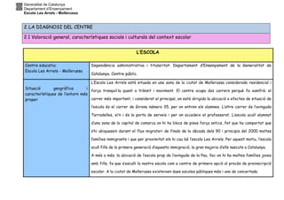 Generalitat de Catalunya
Departament d’Ensenyament
Escola Les Arrels - Mollerussa
L’ESCOLA
Centre educatiu:
Escola Les Arrels - Mollerussa
Dependència administrativa i titularitat: Departament d’Ensenyament de la Generalitat de
Catalunya. Centre públic.
Situació geogràfica i
característiques de l’entorn més
proper
L’Escola Les Arrels està situada en una zona de la ciutat de Mollerussa considerada residencial i
força tranquil·la quant a trànsit i moviment. El centre ocupa dos carrers perquè fa xamfrà: el
carrer més important, i considerat el principal, on està dirigida la ubicació a efectes de situació de
l’escola és el carrer de Girona número 35, per on entren els alumnes. L’altre carrer és l’avinguda
Tarradelles, s/n i és la porta de serveis i per on accedeix el professorat. L’escola acull alumnat
d’una zona de la capital de comarca on hi ha blocs de pisos força antics, fet que ha comportat que
s’hi ubiquessin durant el flux migratori de finals de la dècada dels 90 i principis del 2000 moltes
famílies immigrants i que per proximitat els hi cau bé l’escola Les Arrels. Per aquest motiu, l’escola
acull fills de la primera generació d’aquesta immigració, la gran majoria d’ells nascuts a Catalunya.
A més a més, la ubicació de l’escola prop de l’avinguda de la Pau, lloc on hi ha moltes famílies joves
amb fills, fa que s’esculli la nostra escola com a centre de primera opció al procés de preinscripció
escolar. A la ciutat de Mollerussa existeixen dues escoles públiques més i una de concertada.
2. LA DIAGNOSI DEL CENTRE
2.1 Valoració general, característiques socials i culturals del context escolar
 