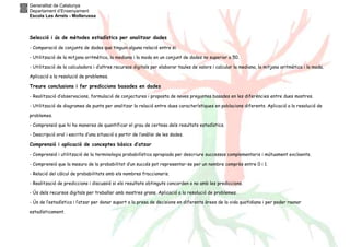 Generalitat de Catalunya
Departament d’Ensenyament
Escola Les Arrels - Mollerussa
Selecció i ús de mètodes estadístics per analitzar dades
- Comparació de conjunts de dades que tinguin alguna relació entre si.
- Utilització de la mitjana aritmètica, la mediana i la moda en un conjunt de dades no superior a 50.
- Utilització de la calculadora i d’altres recursos digitals per elaborar taules de valors i calcular la mediana, la mitjana aritmètica i la moda.
Aplicació a la resolució de problemes.
Treure conclusions i fer prediccions basades en dades
- Realització d’observacions, formulació de conjectures i proposta de noves preguntes basades en les diferències entre dues mostres.
- Utilització de diagrames de punts per analitzar la relació entre dues característiques en poblacions diferents. Aplicació a la resolució de
problemes.
- Comprensió que hi ha maneres de quantificar el grau de certesa dels resultats estadístics.
- Descripció oral i escrita d’una situació a partir de l’anàlisi de les dades.
Comprensió i aplicació de conceptes bàsics d’atzar
- Comprensió i utilització de la terminologia probabilística apropiada per descriure successos complementaris i mútuament excloents.
- Comprensió que la mesura de la probabilitat d’un succés pot representar-se per un nombre comprès entre 0 i 1.
- Relació del càlcul de probabilitats amb els nombres fraccionaris.
- Realització de prediccions i discussió si els resultats obtinguts concorden o no amb les prediccions.
- Ús dels recursos digitals per treballar amb mostres grans. Aplicació a la resolució de problemes.
- Ús de l’estadística i l’atzar per donar suport a la presa de decisions en diferents àrees de la vida quotidiana i per poder raonar
estadísticament.
 