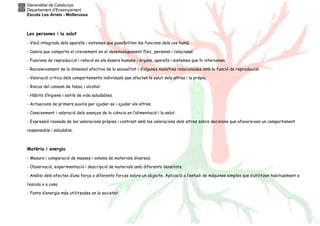 Generalitat de Catalunya
Departament d’Ensenyament
Escola Les Arrels - Mollerussa
Les persones i la salut
- Visió integrada dels aparells i sistemes que possibiliten les funcions dels cos humà.
- Canvis que comporta el creixement en el desenvolupament físic, personal i relacional.
- Funcions de reproducció i relació en els éssers humans i òrgans, aparells i sistemes que hi intervenen.
- Reconeixement de la dimensió afectiva de la sexualitat i d’algunes malalties relacionades amb la funció de reproducció.
- Valoració critica dels comportaments individuals que afecten la salut dels altres i la pròpia.
- Riscos del consum de tabac i alcohol.
- Hàbits d’higiene i estils de vida saludables.
- Actuacions de primers auxilis per ajudar-se i ajudar els altres.
- Coneixement i valoració dels avenços de la ciència en l’alimentació i la salut.
- Expressió raonada de les valoracions pròpies i contrast amb les valoracions dels altres sobre decisions que afavoreixen un comportament
responsable i saludable.
Matèria i energia
- Mesura i comparació de masses i volums de materials diversos.
- Observació, experimentació i descripció de materials amb diferents densitats.
- Anàlisi dels efectes d’una força o diferents forces sobre un objecte. Aplicació a l’estudi de màquines simples que s’utilitzen habitualment a
l’escola o a casa.
- Fonts d’energia més utilitzades en la societat.
 