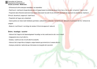 Generalitat de Catalunya
Departament d’Ensenyament
Escola Les Arrels - Mollerussa
- Diferenciació entre energies renovables i no renovables.
- Planificació i realització d’experiències sobre el comportament de materials davant de la llum, el so, la calor, la humitat i l’electricitat.
- Propietats dels diferents materials d’una mescla relacionant-les amb l’ús de diferents tècniques de separació de substàncies: imantació,
filtració, decantació, evaporació i destil·lació.
- Propietats de l’aigua com a dissolvent.
- Canvis químics en relació amb fenòmens quotidians: combustions, oxidacions i fermentacions. Aplicació a la prevenció del foc i obtenció de
compost.
- Reducció, reutilització i reciclatge de residus. Criteris de separació i selecció.
Entorn, tecnologia i societat
- Valoració de l’impacte del desenvolupament tecnològic en les condicions de vida i en el treball.
- Components d’un circuit elèctric.
- Disseny i construcció de circuits elèctrics senzills.
- Valoració de la importància d’adoptar comportaments que minimitzin el consum elèctric.
- Avenços, productes i materials que intervenen en el progrés de la societat.
 