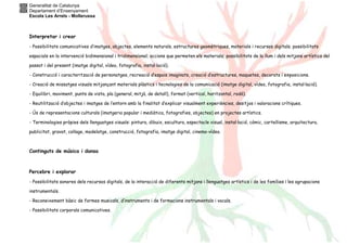 Generalitat de Catalunya
Departament d’Ensenyament
Escola Les Arrels - Mollerussa
Interpretar i crear
- Possibilitats comunicatives d’imatges, objectes, elements naturals, estructures geomètriques, materials i recursos digitals; possibilitats
espacials en la intervenció bidimensional i tridimensional; accions que permeten els materials; possibilitats de la llum i dels mitjans artístics del
passat i del present (imatge digital, vídeo, fotografia, instal·lació).
- Construcció i caracterització de personatges, recreació d’espais imaginats, creació d’estructures, maquetes, decorats i exposicions.
- Creació de missatges visuals mitjançant materials plàstics i tecnologies de la comunicació (imatge digital, vídeo, fotografia, instal·lació).
- Equilibri, moviment, punts de vista, pla (general, mitjà, de detall), format (vertical, horitzontal, rodó).
- Reutilització d’objectes i imatges de l’entorn amb la finalitat d’explicar visualment experiències, desitjos i valoracions crítiques.
- Ús de representacions culturals (imatgeria popular i mediàtica, fotografies, objectes) en projectes artístics.
- Terminologies pròpies dels llenguatges visuals: pintura, dibuix, escultura, espectacle visual, instal·lació, còmic, cartellisme, arquitectura,
publicitat, gravat, collage, modelatge, construcció, fotografia, imatge digital, cinema-vídeo.
Continguts de música i dansa
Percebre i explorar
- Possibilitats sonores dels recursos digitals, de la interacció de diferents mitjans i llenguatges artístics i de les famílies i les agrupacions
instrumentals.
- Reconeixement bàsic de formes musicals, d’instruments i de formacions instrumentals i vocals.
- Possibilitats corporals comunicatives.
 