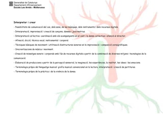 Generalitat de Catalunya
Departament d’Ensenyament
Escola Les Arrels - Mollerussa
Interpretar i crear
- Possibilitats de comunicació del cos, dels sons, de les músiques, dels instruments i dels recursos digitals.
- Interpretació, improvisació i creació de cançons, danses i jocs motrius.
- Interpretació col·lectiva: coordinació amb els acompanyants en el cant i la dansa col·lectius i atenció al director.
- Afinació, dicció, tècnica vocal, instrumental i corporal.
- Tècniques bàsiques de moviment i utilització d’estructures sonores en la improvisació i composició coreogràfiques.
- Sincronitzacions de música i moviment.
- Creació de missatges sonors i corporals amb l’ús de recursos digitals a partir de la combinació de diversos mitjans i tecnologies de la
comunicació.
- Elaboració de produccions a partir de la percepció sensorial, la imaginació, les experiències, la realitat, les idees i les emocions.
- Terminologia pròpia del llenguatge musical: grafia musical convencional en la lectura, interpretació i creació de partitures.
- Terminologia pròpia de la pràctica i de la vivència de la dansa.
 