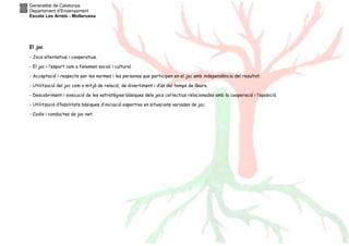 Generalitat de Catalunya
Departament d’Ensenyament
Escola Les Arrels - Mollerussa
El joc
- Jocs alternatius i cooperatius.
- El joc i l’esport com a fenomen social i cultural.
- Acceptació i respecte per les normes i les persones que participen en el joc amb independència del resultat.
- Utilització del joc com a mitjà de relació, de divertiment i d’ús del temps de lleure.
- Descobriment i execució de les estratègies bàsiques dels jocs col·lectius relacionades amb la cooperació i l’oposició.
- Utilització d’habilitats bàsiques d’iniciació esportiva en situacions variades de joc.
- Codis i conductes de joc net.
 