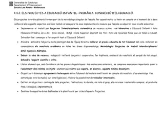 Generalitat de Catalunya
Departament d’Ensenyament
Escola Les Arrels - Mollerussa
4.4.2. ELS PROJECTES A EDUCACIÓ INFANTIL i PRIMÀRIA. CONCRECIÓ D’ELABORACIÓ.
Els projectes interdisciplinaris formen part de la metodologia singular de l’escola. Per aquest motiu cal tenir en compte en el moment de la seva
confecció els següents aspectes, així com també cal assegurar la seva implementació a mesura que l’escola va adquirint nous nivells educatius:
• Implementar el treball per Projectes Interdisciplinaris sistemàtics de recerca activa i col·laborativa a Educació Infantil i tota
l’Educació Primària, és a dir, Cicle Inicial, Mitjà i Cicle Superior emprant les TIC i tots els recursos físics que es tenen a l’abast.
Introduir-los i començar a fer un petit tast a l’Educació Infantil.
• Atendre i entendre l’objectiu-meta plantejat des de l’Equip Directiu: millorar el procés educatiu de tot l’alumnat del cicle, millorant en
conseqüència els resultats acadèmics en totes les àrees d’aprenentatge. Metodologia: Projectes de treball interdisciplinaris/
Intel·ligències Múltiples.
• Imbuir la idea de recerca, indagació i reflexió conjunta i cooperativa, fer hipòtesis, avaluació de resultats, el perquè de tot plegat.
Infondre l’esperit científic i crític.
• Llistar alumnat que, amb l’evidència de les proves diagnòstiques i les avaluacions anteriors , es comprova mancances importants quant a
l’assoliment dels mínims desitjats i alumnat que mostra que supera, en escreix, aquests mínims dissenyats.
• Organitzar i dissenyar agrupaments heterogenis entre l’alumnat del mateix nivell tenint en compte els resultats d’aprenentatge i les
estratègies intel·lectuals ( vuit intel·ligències ). Valorar la possibilitat de treballar internivells.
• Definir els objectius i continguts dels projectes, l’estructura, la durada, els rols al grup, els recursos i materials a emprar, el producte
final, l’avaluació. Implementació
• Destinar franges horàries destinades a la planificació per cicles d’aquests Projectes.
 