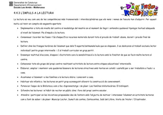 Generalitat de Catalunya
Departament d’Ensenyament
Escola Les Arrels - Mollerussa
4.4.3 L’IMPULS A LA LECTURA
La lectura es veu com una de les competències més transversals i interdisciplinàries que els nens i nenes de l’escola han d’adquirir. Per aquest
motiu cal tenir en compte els següents apartats:
• Implementar a tots els nivells del centre el modelatge del mestre en el moment de llegir i entendre qualsevol tipologia textual adequada
al nivell de l’alumnat. Pla d’impuls a la lectura.
• Consensuar /acordar les fases i l’ús d’específics recursos materials durant tots el procés de treball: abans, durant i procés final de
lectura.
• Definir dins les franges horàries de l’alumnat que dels 5 suports/setmanals/aula que es disposen, 3 es dedicaran al treball exclusiu lector
individual/ petits grups internivells i 2 al treball curricular en grup partit.
• Dissenyar multitud d’accions, d’espais i d’activitats cara la sensibilització a la lectura amb la finalitat de que es facin molts lectors al
centre.
• Cohesionar tots els grups del propi centre realitzant activitats de lectura entre etapes educatives/ internivells.
• Elaborar, ampliar i mantenir uns quaderns/dossiers de lectures atractives amb textos en català i castellà per a ser treballats a l’aula i a
casa.
• Acostumar a l’alumnat i a les famílies a la lectura diària i conscient a casa.
• Habituar els infants a les lectures en petit grup aconseguint afavorir la construcció de coneixement.
• Potenciar l’espai de la Biblioteca com a lloc d’aprenentatge i de plaer. Les famílies bibliotecàries. El bibliopati.
• Difondre les lectures i el hàbit de recitar en públic dins i fora del propi centre escolar.
• Atendre i participar en les iniciatives proposades des de l’entorn amb l’objectiu de motivar i interessar l’alumnat en activitats lectores
com a font de saber i de plaer: Municipi Lector, Suma’t als contes, Contacontes, Saló del Llibre, Visita de l’Autor / Il·lustrador.
 