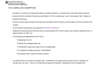 Generalitat de Catalunya
Departament d’Ensenyament
Escola Les Arrels - Mollerussa
4.4.4. L’IMPULS DE L’ESCRIPTURA
L’escriptura al centre és un dels pals de paller que vetllem moltíssim i on recauen molts i molts dels nostres esforços.
La dedicació horària també és foamental ja que blindem 1h i 30’ a la setmana per a dur a terme aquest taller. Sempre es
treballa amb mig grup.
- El tema al qual es dedica la sessió està relacionat estretament amb el Projecte o bé amb alguna activitat que l’entorn ens
reclama.
- Hi està implicat el professorat que imparteix el PENSEM i ESCRIVIM.
- Cadascuna de les produccions literàries s’escriu en dues sessions d’1h i 30’ per la qual cosa, la primera setmana s’inicia i la
segona s’acaba i es refà si cal.
- La metodologia que implementem és molt clara:
1. Modelatge d’un text.
2. Bastida de la tipologia/esborrany.
3. Parelles/petit grup/ grup classe s’inicia i es desenvolupa.
4. La composició s’acaba per deures i individualment.
5. El producte final i avaluació. Difusió si s’escau.
- La comissió de lecto-escriptura té un paper bàsic i fonamental en tot aquest procés ja que e parla, es consensua, es
decideix què, com, quan... Tenim tot el compromís de guardar les bastides i modelatge de texts al Google Drive.
 
