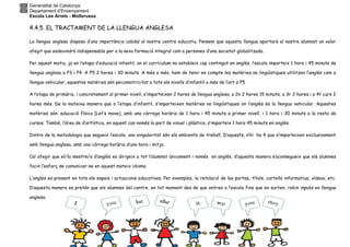Generalitat de Catalunya
Departament d’Ensenyament
Escola Les Arrels - Mollerussa
4.4.5. EL TRACTAMENT DE LA LLENGUA ANGLESA
La llengua anglesa disposa d’una importància cabdal al nostre centre educatiu. Pensem que aquesta llengua aportarà al nostre alumnat un valor
afegit que esdevindrà indispensable per a la seva formació integral com a persones d’una societat globalitzada.
Per aquest motiu, ja en l’etapa d’educació infantil, on el currículum no estableix cap contingut en anglès, l’escola imparteix 1 hora i 45 minuts de
llengua anglesa a P3 i P4. A P5 2 hores i 30 minuts. A més a més, hem de tenir en compte les matèries no lingüístiques utilitzen l’anglès com a
llengua vehicular, aquestes matèries són psicomotricitat a tots els nivells d’infantil a més de l’art a P5.
A l’etapa de primària, i concretament al primer nivell, s’imparteixen 2 hores de llengua anglesa; a 2n 2 hores 15 minuts; a 3r 2 hores i a 4t curs 2
hores més. De la mateixa manera que a l’etapa d’infantil, s’imparteixen matèries no lingüístiques on l’anglès és la llengua vehicular. Aquestes
matèries són: educació física (Let’s move), amb una càrrega horària de 1 hora i 45 minuts a primer nivell, i 1 hora i 30 minuts a la resta de
cursos. També, l’àrea de d’artística, en aquest cas només la part de visual i plàstica, s’imparteix 1 hora 45 minuts en anglès.
Dintre de la metodologia que segueix l’escola, una singularitat són els ambients de treball. D’aquests, n’hi ha 4 que s’imparteixen exclusivament
amb llengua anglesa, amb una càrrega horària d’una hora i mitja.
Cal afegir que el/la mestre/a d’anglès es dirigeix a tot l’alumnat únicament i només en anglès, d’aquesta manera s’aconsegueix que els alumnes
facin l’esforç de comunicar-se en aquest mateix idioma.
L’anglès es present en tots els espais i actuacions educatives. Per exemples, la retolació de les portes, títols, cartells informatius, vídeos, etc.
D’aquesta manera es pretén que els alumnes del centre, en tot moment des de que entren a l’escola fins que en surten, rebin inputs en llengua
anglesa.
 