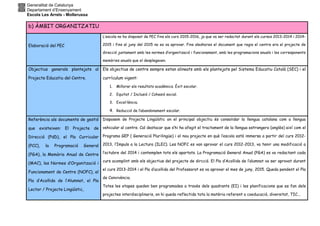 Generalitat de Catalunya
Departament d’Ensenyament
Escola Les Arrels - Mollerussa
b) ÀMBIT ORGANITZATIU
Elaboració del PEC
L’escola no ha disposat de PEC fins els curs 2015-2016, ja que va ser redactat durant els cursos 2013-2014 i 2014-
2015 i fins al juny del 2015 no es va aprovar. Fins aleshores el document que regia el centre era el projecte de
direcció juntament amb les normes d’organització i funcionament, amb les programacions anuals i les corresponents
memòries anuals que el desplegaven.
Objectius generals plantejats al
Projecte Educatiu del Centre.
Els objectius de centre sempre estan alineats amb els plantejats pel Sistema Educatiu Català (SEC) i el
currículum vigent:
1. Millorar els resultats acadèmics. Èxit escolar.
2. Equitat / Inclusió / Cohesió social.
3. Excel·lència.
4. Reducció de l’abandonament escolar.
Referència als documents de gestió
que existeixen: El Projecte de
Direcció (PdD), el Pla Curricular
(PCC), la Programació General
(PGA), la Memòria Anual de Centre
(MAC), les Normes d’Organització i
Funcionament de Centre (NOFC), el
Pla d’Acollida de l’Alumnat, el Pla
Lector / Projecte Lingüístic,
Disposem de Projecte Lingüístic on el principal objectiu és consolidar la llengua catalana com a llengua
vehicular al centre. Cal destacar que s’hi ha afegit el tractament de la llengua estrangera (anglès) així com el
Programa GEP ( Generació Plurilingüe) i el nou projecte en què l’escola està immersa a partir del curs 2012-
2013, l’Impuls a la Lectura (ILEC). Les NOFC es van aprovar el curs 2012-2013, va tenir una modificació a
l’octubre del 2014 i contemplen tots els apartats. La Programació General Anual (PGA) es va redactant cada
curs acomplint amb els objectius del projecte de dircció. El Pla d’Acollida de l’alumnat va ser aprovat durant
el curs 2013-2014 i el Pla d’acollida del Professorat es va aprovar el mes de juny, 2015. Queda pendent el Pla
de Convivència.
Totes les etapes queden ben programades a través dels quadrants (EI) i les planificacions que es fan dels
projectes interdisciplinaris, on hi queda reflectida tota la matèria referent a coeducació, diversitat, TIC...
 