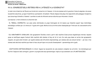 Generalitat de Catalunya
Departament d’Ensenyament
Escola Les Arrels - Mollerussa
4.4..6. CONCRECIÓ DELS CRITERIS PER A L’ATENCIÓ A LA DIVERSITAT
Un dels trets d’identitat de l’Escola Les Arrels és la inclusió de tot l’alumnat. A tots els alumnes se’ls hi garanteix l’atenció adaptada a les seves
necessitats educatives, ja siguin transitòries o permanents. Actualment, l’Escola disposa d’una plaça d’un espacialista amb pedagogia terapèutica
que s’encarrega d’atendre a l’alumnat i coordinar-se amb els diferents serveis educatius que intervenen a l’escola.
Les mesures i criteris d’atenció a la diversitat són:
· EL TREBALL COOPERATIU. Les aules estan distribuïdes en grups heterogenis de tal manera que fomenten aquest tipus d’estratègia
metodològica vetllant per a la interacció i l’ajuda entre iguals. Moltes de les activitats estan dissenyades per l’intercanvi de coneixements entre
l’alumnat.
· ELS AGRUPAMENTS SINGULARS. Són agrupaments flexibles creats a partir dels resultats d’unes proves diagnòstiques internes. Aquests
grups es modifiquen segons l’evolució dels resultats dels alumnes al llarg de tot el curs. De cada grup-classe en surten dos agrupaments
singulars, els quals estan formats per aquells alumnes amb dificultats d’aprenentatge, per alumnes amb una evolució normal i per dos o tres
alumnes amb més bons resultats que tenen la tasca de participar en el procés d’ensenyament – aprenentatge entre iguals.
· ADAPTACIONS METODOLÒGIQUES A L’AULA. Segons les necessitats de cada alumne/a s’adapten les activitats i les metodologies per
facilitar l’adquisició dels continguts i garantir un progrés dels seus aprenentatges. S’aplica el que anomenem com a Pla METODOLÒGIC.
 