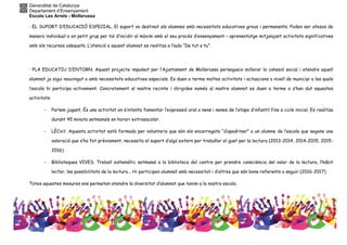 Generalitat de Catalunya
Departament d’Ensenyament
Escola Les Arrels - Mollerussa
· EL SUPORT D’EDUCACIÓ ESPECIAL. El suport va destinat als alumnes amb necessitats educatives greus i permanents. Poden ser atesos de
manera individual o en petit grup per tal d’incidir al màxim amb el seu procés d’ensenyament – aprenentatge mitjançant activitats significatives
amb els recursos adequats. L’atenció a aquest alumnat es realitza a l’aula “De tut a tu”.
· PLA EDUCATIU D’ENTORN. Aquest projecte impulsat per l’Ajuntament de Mollerussa persegueix millorar la cohesió social i atendre aquell
alumnat ja sigui nouvingut o amb necessitats educatives especials. Es duen a terme moltes activitats i actuacions a nivell de municipi a les quals
l’escola hi participa activament. Concretament al nostre recinte i dirigides només al nostre alumnat es duen a terme o s’han dut aquestes
activitats:
- Parlem jugant. És una activitat on s’intenta fomentar l’expressió oral a nens i nenes de l’etapa d’infantil fins a cicle inicial. Es realitza
durant 45 minuts setmanals en horari extraescolar.
- LÈCxit. Aquesta activitat està formada per voluntaris que són els encarregats “d’apadrinar” a un alumne de l’escola que segons una
valoració que s’ha fet prèviament, necessita el suport d’algú extern per treballar el gust per la lectura (2013-2014, 2014-2015, 2015-
2016)
- Biblioteques VIVES. Treball sistemàtic setmanal a la biblioteca del centre per prendre consciència del valor de la lectura, l’hàbit
lector, les possibilitats de la lectura... Hi participen alumnat amb necessitat i d’altres que són bons referents a seguir (2016-2017)
Totes aquestes mesures ens permeten atendre la diversitat d’alumnat que tenim a la nostra escola.
 