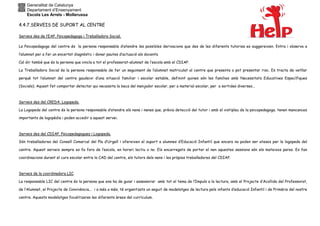Generalitat de Catalunya
Departament d’Ensenyament
Escola Les Arrels - Mollerussa
4.4.7.SERVEIS DE SUPORT AL CENTRE
Serveis des de l’EAP. Psicopedagoga i Treballadora Social.
La Psicopedagoga del centre és la persona responsable d’atendre les possibles derivacions que des de les diferents tutories es suggereixen. Entra i observa a
l’alumnat per a fer un encertat diagnòstic i donar pautes d’actuació als docents.
Cal dir també que és la persona que vincla a tot el professorat-alumnat de l’escola amb el CDIAP.
La Treballadora Social és la persona responsable de fer un seguiment de l’alumnat matriculat al centre que presenta o pot presentar risc. Es tracta de vetllar
perquè tot l’alumnat del centre gaudeixi d’una situació familiar i escolar estable, definint quines són les famílies amb Necessitats Educatives Específiques
(Socials). Aquest fet comportar detectar qui necessita la beca del menjador escolar, per a material escolar, per a sortides diverses...
Serveis des del CREDA. Logopeda.
La Logopeda del centre és la persona responsable d’atendre els nens i nenes que, prèvia detecció del tutor i amb el vistiplau de la psicopedagoga, tenen mancances
importants de logopèdia i poden accedir a aquest servei.
Serveis des del CDIAP. Psicopedagogues i Logopeda.
Són treballadores del Consell Comarcal del Pla d’Urgell i ofereixen el suport a alumnes d’Educació Infantil que encara no poden ser atesos per la logopeda del
centre. Aquest serveis sempre es fa fora de l’escola, en horari lectiu o no. Els encarregats de portar el nen aquestes sessions són els mateixos pares. Es fan
coordinacions durant el curs escolar entre la CAD del centre, els tutors dels nens i les pròpies treballadores del CDIAP.
Serveis de la coordinadora LIC.
La responsable LIC del centre és la persona que ens ha de guiar i assessorar amb tot el tema de l’Impuls a la lectura, amb el Projecte d’Acollida del Professorat,
de l’Alumnat, el Projecte de Convivència... i a més a més, té organitzats un seguit de modelatges de lectura pels infants d’educació Infantil i de Primària del nostre
centre. Aquests modelatges focalitzaran les diferents àrees del currículum.
 