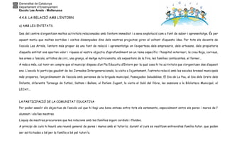 Generalitat de Catalunya
Departament d’Ensenyament
Escola Les Arrels - Mollerussa
4.4.8. LA RELACIÓ AMB L’ENTORN
a) AMB LES ENTITATS
Des del centre s’organitzen moltes activitats relacionades amb l’entorn immediat i a seva explotació com a font de saber i aprenentatge. És per
aquest motiu que moltes sortides i visites dissenyades dins dels nostres projectes giren al voltant d’aquesta idea. Per tots els docents de
l’escola Les Arrels, l’entorn més proper és una font de relació i aprenentatge on l’expertesa dels empresaris, dels artesans, dels propietaris
d’aquella entitat ens aporten valor i riquesa al nostre objectiu d’aprofundiment en un tema específic: l’hospital veterinari, la creu Roja, correus,
les arnes a l’escola, artistes de circ, una granja, el metge nutricionista, els expositors de la fira, les famílies contacontes, el forner...
A més a més, cal tenir en compte que el municipi disposa d’un Pla Educatiu d’Entorn per la qual cosa hi ha activitats que s’organitzen des d’aquest
ens. L’escola hi participa gaudint de les Jornades Intergeneracionals, la visita a l’ajuntament, l’estreta relació amb les escoles bressol municipals
més properes, l’enjardinament de l’escola amb persones de la brigada municipal, Passejades Saludables, El Dia de La Pau, el Dia dels Drets dels
Infants, diferents Torneigs de futbol, Saltem i Ballem, el Parlem Jugant, la visita al Saló del llibre, les sessions a la Biblioteca Municipal, el
LECxit...
LA PARTICIPACIÓ DE LA COMUNITAT EDUCATIVA
Per poder assolir els objectius de l’escola cal que hi hagi una bona entesa entre tots els estaments, especialment entre els pares i mares de l’
alumnat i els/les mestres.
L’equip de mestres procurarem que les relacions amb les famílies siguin cordials i fluïdes.
A principi de curs hi haurà una reunió general de pares i mares amb el tutor/a; durant el curs es realitzen entrevistes família-tutor, que poden
ser sol·licitades o bé per la família o bé pel tutor/a.
 