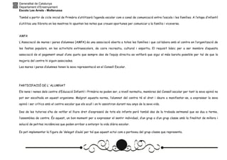 Generalitat de Catalunya
Departament d’Ensenyament
Escola Les Arrels - Mollerussa
També a partir de cicle inicial de Primària s’utilitzarà l’agenda escolar com a canal de comunicació entre l’escola i les famílies. A l’etapa d’infantil
s’utilitza una llibreta on les mestres hi apunten les notes que creuen oportunes per comunicar a la família i viceversa.
AMPA
L’Associació de mares i pares d’alumnes (AMPA) és una associació oberta a totes les famílies i que col·labora amb el centre en l’organització de
les festes populars, en les activitats extraescolars, de caire recreatiu, cultural i esportiu. El requisit bàsic per a ser membre d’aquesta
associació és el pagament anual d’una quota que sempre des de l’equip directiu es vetllarà que sigui el més barata possible per tal de que la
majoria del centre hi siguin associades.
Les mares i pares d’alumnes tenen la seva representació en el Consell Escolar.
PARTICIPACIÓ DE L’ ALUMNAT
Els nens i nenes dels centre d’Educació Infantil i Primària no poden ser, a nivell normatiu, membres del Consell escolar per tant la seva opinió no
pot ser escoltada en aquest organisme. Malgrat aquesta norma, l’alumnat del centre té el dret i deure a manifestar-se, a expressar la seva
opinió i ser crítics amb el centre escolar que els acull i on hi assistiran durant nou anys de la seva vida.
Des de les tutories s’ha de vetllar el lliure dret d’expressió de tots els infants però també des de la trobada setmanal que es duu a terme,
l’assemblea de centre. És aquest, un bon moment per a expressar el sentir individual, d’un grup o d’un grup classe amb la finalitat de millora i
solució de petites incidències que poden arribar a entorpir la vida diària escolar.
Es pot implementar la figura de ‘delegat d’aula’ per tal que aquest actuï com a portaveu del grup-classe que representa.
 