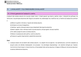 Generalitat de Catalunya
Departament d’Ensenyament
Escola Les Arrels - Mollerussa
5. L’AVALUACIÓ I ELS INDICADORS D’AVALUACIÓ
L’avaluació dels sistema educatiu és el procés d'abast intern i d'abast general, que descriu, analitza, valora i interpreta les polítiques, les
institucions i les pràctiques educatives amb l’objectiu de mantenir-les, desenvolupar-les o modificar-les. La finalitat de l’avaluació és contribuir
a:
a) Millorar la qualitat, l’eficiència i l’equitat del sistema educatiu.
b) Col·laborar en la seva transparència.
c) Analitzar i aportar informació sobre el grau d’assoliment dels objectius educatius.
d) Rendir comptes i oferir informació sobre el procés educatiu, els seus agents i els seus resultats.
e) Fer anàlisi prospectiva sobre el sistema educatiu.
f) Elaborar recomanacions sobre política i pràctica educativa.
g) Promoure la igualtat d’oportunitats i possibilitats educatives.
Àmbit
1. L’avaluació abasta tots els àmbits dels sistema educatiu i en comprèn tots els aspectes i les manifestacions. L’activitat avaluadora es
projecta sobre els mètodes d’ensenyament, els processos i les estratègies d’aprenentatge i els resultats obtinguts per l’alumnat,
l’activitat de la funció docent, la funció directiva, el funcionament dels centres educatius, la Inspecció d’Educació, els serveis educatius i
la mateixa Administració educativa.
5.1. Criteris generals de l’avaluació a centre.
 