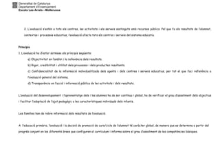 Generalitat de Catalunya
Departament d’Ensenyament
Escola Les Arrels - Mollerussa
2. L’avaluació s’estén a tots els centres, les activitats i els serveis sostinguts amb recursos públics. Pel que fa als resultats de l’alumnat,
contextos i processos educatius, l’avaluació afecta tots els centres i serveis del sistema educatiu.
Principis
1. L’avaluació ha d’estar sotmesa als principis següents:
a) Objectivitat en l’anàlisi i la rellevància dels resultats.
b) Rigor, credibilitat i utilitat dels processos i dels productes resultants.
c) Confidencialitat de la informació individualitzada dels agents i dels centres i serveis educatius, per tot el que faci referència a
l’avaluació general del sistema.
d) Transparència en l’acció i informació pública de les activitats i dels resultats.
L’avaluació del desenvolupament i l’aprenentatge dels i les alumnes ha de ser contínua i global, ha de verificar el grau d’assoliment dels objectius
i facilitar l’adaptació de l’ajut pedagògic a les característiques individuals dels infants.
Les famílies han de rebre informació dels resultats de l’avaluació.
A l’educació primària, l’avaluació i la decisió de promoció de curs/cicle de l’alumnat té caràcter global, de manera que es determina a partir del
progrés conjunt en les diferents àrees que configuren el currículum i informa sobre el grau d’assoliment de les competències bàsiques.
 