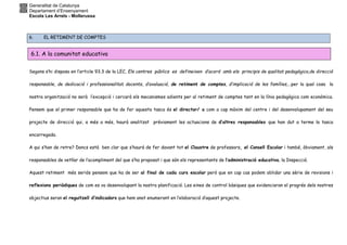 Generalitat de Catalunya
Departament d’Ensenyament
Escola Les Arrels - Mollerussa
6. EL RETIMENT DE COMPTES
Segons s’hi disposa en l’article 93.3 de la LEC, Els centres públics es defineixen d’acord amb els principis de qualitat pedagògica,de direcció
responsable, de dedicació i professionalitat docents, d’avaluació, de retiment de comptes, d’implicació de les famílies,…per la qual cosa la
nostra organització no serà l’excepció i cercarà els mecanismes adients per al retiment de comptes tant en la línia pedagògica com econòmica.
Pensem que el primer responsable que ha de fer aquesta tasca és el director/ a com a cap màxim del centre i del desenvolupament del seu
projecte de direcció qui, a més a més, haurà analitzat prèviament les actuacions de d’altres responsables que han dut a terme la tasca
encarregada.
A qui s’han de retre? Doncs està ben clar que s’haurà de fer davant tot el Claustre de professors, el Consell Escolar i també, òbviament, als
responsables de vetllar de l’acompliment del que s’ha proposat i que són els representants de l’administració educativa, la Inspecció.
Aquest retiment més seriós pensem que ha de ser al final de cada curs escolar però que en cap cas podem oblidar una sèrie de revisions i
reflexions periòdiques de com es va desenvolupant la nostra planificació. Les eines de control bàsiques que evidenciaran el progrés dels nostres
objectius seran el reguitzell d’indicadors que hem anat enumerant en l’elaboració d’aquest projecte.
6.1. A la comunitat educativa
 