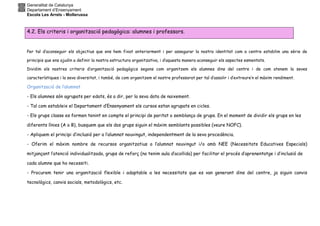 Generalitat de Catalunya
Departament d’Ensenyament
Escola Les Arrels - Mollerussa
4.2. Els criteris i organització pedagògica: alumnes i professors.
Per tal d’aconseguir els objectius que ens hem fixat anteriorment i per assegurar la nostra identitat com a centre establim una sèrie de
principis que ens ajudin a definir la nostra estructura organitzativa, i d’aquesta manera aconseguir els aspectes esmentats.
Dividim els nostres criteris d’organització pedagògics segons com organitzem els alumnes dins del centre i de com atenem la seves
característiques i la seva diversitat, i també, de com organitzem el nostre professorat per tal d’assolir i d’extreure’n el màxim rendiment.
Organització de l’alumnat
- Els alumnes són agrupats per edats, és a dir, per la seva data de naixement.
- Tal com estableix el Departament d’Ensenyament els cursos estan agrupats en cicles.
- Els grups classe es formen tenint en compte el principi de paritat o semblança de grups. En el moment de dividir els grups en les
diferents línies (A o B), busquem que els dos grups siguin el màxim semblants possibles (veure NOFC).
- Apliquem el principi d’inclusió per a l’alumnat nouvingut, independentment de la seva procedència.
- Oferim el màxim nombre de recursos organitzatius a l’alumnat nouvingut i/o amb NEE (Necessitats Educatives Especials)
mitjançant l’atenció individualitzada, grups de reforç (no tenim aula d’acollida) per facilitar el procés d’aprenentatge i d’inclusió de
cada alumne que ho necessiti.
- Procurem tenir una organització flexible i adaptable a les necessitats que es van generant dins del centre, ja siguin canvis
tecnològics, canvis socials, metodològics, etc.
 