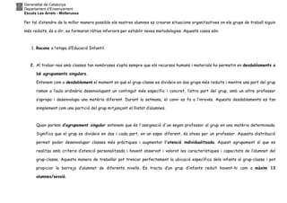 Generalitat de Catalunya
Departament d’Ensenyament
Escola Les Arrels - Mollerussa
Per tal d’atendre de la millor manera possible els nostres alumnes es crearan situacions organitzatives on els grups de treball siguin
més reduïts, és a dir, es formaran ràtios inferiors per establir noves metodologies. Aquests casos són:
1. Racons a l’etapa d’Educació Infantil.
2. Al trobar-nos amb classes tan nombroses s’opta sempre que els recursos humans i materials ho permetin en desdoblaments o
bé agrupaments singulars.
Entenem com a desdoblament el moment en què el grup-classe es divideix en dos grups més reduïts i mentre una part del grup
roman a l’aula ordinària desenvolupant un contingut més específic i concret, l’altra part del grup, amb un altre professor
s’apropa i desenvolupa una matèria diferent. Durant la setmana, el canvi es fa a l’inrevés. Aquests desdoblaments es fan
simplement com una partició del grup mitjançant el llistat d’alumnes.
Quan parlem d’agrupament singular entenem que és l'assignació d'un segon professor al grup en una matèria determinada.
Significa que el grup es divideix en dos i cada part, en un espai diferent, és atesa per un professor. Aquesta distribució
permet poder desenvolupar classes més pràctiques i augmentar l'atenció individualitzada. Aquest agrupament sí que es
realitza amb criteris d’atenció personalitzada i havent observat i valorat les característiques i capacitats de l’alumnat del
grup-classe. Aquesta manera de treballar pot trencar perfectament la ubicació específica dels infants al grup-classe i pot
propiciar la barreja d’alumnat de diferents nivells. Es tracta d’un grup d’infants reduït havent-hi com a màxim 13
alumnes/sessió.
 