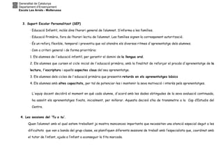 Generalitat de Catalunya
Departament d’Ensenyament
Escola Les Arrels - Mollerussa
3. Suport Escolar Personalitzat (SEP)
· Educació Infantil, inclòs dins l’horari general de l’alumnat. S’informa a les famílies.
· Educació Primària, fora de l’horari lectiu de l’alumnat. Les famílies signen la corresponent autorització.
· És un reforç flexible, temporal i preventiu que vol atendre els diversos ritmes d'aprenentatge dels alumnes.
· Com a criteri general i de forma prioritària:
1. Els alumnes de l'educació infantil, per garantir el domini de la llengua oral.
2. Els alumnes que cursen el cicle inicial de l'educació primària, amb la finalitat de reforçar el procés d'aprenentatge de la
lectura, l'escriptura i aquells aspectes claus del seu aprenentatge.
3. Els alumnes dels cicles de l'educació primària que presentin retards en els aprenentatges bàsics
4. Els alumnes amb altes capacitats, per tal de potenciar-les i mantenir la seva motivació i interès pels aprenentatges.
L'equip docent decidirà el moment en què cada alumne, d'acord amb les dades obtingudes de la seva avaluació continuada,
ha assolit els aprenentatges fixats, inicialment, per millorar. Aquesta decisió s’ha de transmetre a la Cap d’Estudis del
Centre.
4. Les sessions del ‘Tu a tu’.
Quan l’alumnat amb el qual estem treballant ja mostra mancances importants que necessiten una atenció especial degut a les
dificultats que van a banda del grup-classe, es planifiquen diferents sessions de treball amb l’especialista que, coordinat amb
el tutor de l’infant, ajuda a l’infant a aconseguir la fita marcada.
 