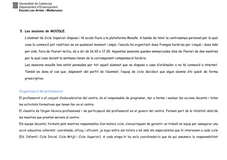Generalitat de Catalunya
Departament d’Ensenyament
Escola Les Arrels - Mollerussa
5. Les sessions de MOODLE.
L’alumnat de Cicle Superior disposa i té accés lliure a la plataforma Moodle. A banda de tenir la contrasenya personal per la qual
cosa la connexió pot realitzar-se en qualsevol moment i espai, l’escola ha organitzat dues franges horàries per cinquè i dues més
per sisè, fora de l’horari lectiu, és a dir de 16.30 a 17.30. Aquestes sessions queden emmarcades dins de l’horari de dos mestres
per la qual cosa durant la setmana tenen de la corresponent compensació horària.
Les sessions moodle han estat pensades per tot aquell alumnat que no disposa a casa d’ordinador o no té connexió a internet.
També es dona el cas que, depenent del perfil de l’alumnat, l’equip de cicle decideix que algun alumne s’hi quedi de forma
prescriptiva.
Organització del professorat
El professorat o el conjunt d’educadors/es del centre, és el responsable de programar, dur a terme i avaluar les accions docents i totes
les activitats formatives que tenen lloc en el centre.
El claustre és l’òrgan tècnico-professional i de participació del professorat en el govern del centre. Formen part de la totalitat dels/de
les mestres que presten serveis al centre.
Els equips docents, formats pels mestres responsables d’un mateix cicle, s’encarreguen de garantir un treball en equip per assegurar una
acció educativa coherent, coordinada, eficaç i eficient, ja sigui entre els tutors o bé amb els especialistes que hi intervenen a cada cicle
(Ed. Infantil, Cicle Inicial, Cicle Mitjà i Cicle Superior). A cada etapa hi ha un/a coordinador/a que és qui assumeix la responsabilitat
 