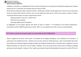 Generalitat de Catalunya
Departament d’Ensenyament
Escola Les Arrels - Mollerussa
d’assegurar la coherència i la complementarietat de les unitats de programació i dels projectes interdisciplinaris preparats per l’equip de
mestres del cicle i la continuïtat de la proposta educativa al llarg de l’etapa.
Els/les mestres s’organitzen també en grups de treballs o comissions per treballar diversos aspectes de la vida del centre. Cada grup és
format per mestres dels diferents cicles per tenir una visió global dels temes que es tracten. En els grups de treball es revisen i
s’actualitzen diferents temes curriculars i organitzatius del centre.
-Cada grup classe té i ha de tenir, un mestre tutor.
-Cada Cicle té un coordinador.
-Cada etapa disposa d’un/a coordinador/a.
El desplegament de tots aquests aspectes està definit als punts 1.3 Claustre i 4.1 Professorat de les Normes d’Organització i
Funcionament del Centre (NOFC) vigents des de l’octubre, 2014, així com l’adjudicació de nivells / tutories a cada professional.
Atesa la singularitat del nostre centre quant al tractament de les llengües estrangeres i del tractament de la informació i la
comunicació, s’ha considerat prioritari i essencial crear uns llocs, perfils de treball idonis per a cobrir les necessitats del centre.
S’ha comentat ja en diferents apartats d’aquest document que s’imparteix Educació Física i Psicomotricitat en anglès així com tota
l’Educació Artística, Art des de P5 i tota la Primària. Tanmateix, al ser una escola de nova creació se’ns ha incorporat tecnologia
punta que s’ha anat assumint i entenent. Cal dir també, que els propis Projectes Interdisciplinaris ens porten a usar les TIC en tot
4.3. Criteris i protocol d’actuació quant a la creació dels LLOCS SINGULARS
 