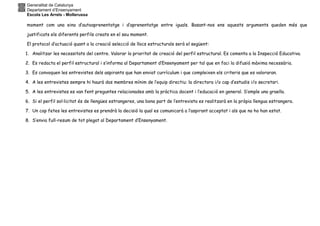 Generalitat de Catalunya
Departament d’Ensenyament
Escola Les Arrels - Mollerussa
moment com una eina d’autoaprenentatge i d’aprenentatge entre iguals. Basant-nos ens aquests arguments queden més que
justificats els diferents perfils creats en el seu moment.
El protocol d’actuació quant a la creació selecció de llocs estructurals serà el següent:
1. Analitzar les necessitats del centre. Valorar la prioritat de creació del perfil estructural. Es comenta a la Inspecció Educativa.
2. Es redacta el perfil estructural i s’informa al Departament d’Ensenyament per tal que en faci la difusió màxima necessària.
3. Es convoquen les entrevistes dels aspirants que han enviat currículum i que compleixen els criteris que es valoraran.
4. A les entrevistes sempre hi haurà dos membres mínim de l’equip directiu: la directora i/o cap d’estudis i/o secretari.
5. A les entrevistes es van fent preguntes relacionades amb la pràctica docent i l’educació en general. S’omple una graella.
6. Si el perfil sol·licitat és de llengües estrangeres, una bona part de l’entrevista es realitzarà en la pròpia llengua estrangera.
7. Un cop fetes les entrevistes es prendrà la decisió la qual es comunicarà a l’aspirant acceptat i als que no ho han estat.
8. S’envia full-resum de tot plegat al Departament d’Ensenyament.
 