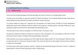 Generalitat de Catalunya
Departament d’Ensenyament
Escola Les Arrels - Mollerussa
1. LA DEFINICIÓ INSTITUCIONAL
1.1. Caràcter propi
L’Escola Les Arrels de Mollerussa disposa d’una idiosincràsia pròpia que fa que es diferenciï de la resta pels següents motius:
a) L’escola, pel fet de ser pública, es regeix per la Constitució i l’Estatut de Catalunya i acull les diverses maneres de pensar, essent oberta a
tothom. Defensem els valors democràtics en la gestió, funcionament i la presa de decisions.
b) La llengua catalana és la llengua d’ús i comunicació de la vida quotidiana, és la llengua vehicular utilitzada en el procés d’ensenyament-
aprenentatge. L’escola intenta transmetre la identitat catalana en tots els aspectes i continguts culturals i tradicionals. Vetllem per tal que no
es produeixi cap tipus de discriminació d’ús i aprenentatge de les dues llengües oficials.
c) Ens guiem pel principi de coeducació, propugnem la no-diferenciació per la raó de gènere / sexe.
d) L’escola té el compromís de fomentar en l’alumne una actitud activa, curiosa, investigadora i crítica, que mitjançant la comunicació i el treball,
serà la base de la seva formació i de l’adquisició dels seus aprenentatges i coneixements.
e) Ens manifestem com una escola aconfessional i per tant no adopta cap opció religiosa concreta, tot i que tenim present i mostrem la cultura
en la qual estem inserits a través de les tradicions, els símbols i fets culturals. Es manté una actitud de respecte davant la normativa referent a
la religió en els centres públics.
f) El nostre centre pretén ajudar als alumnes a descobrir i potenciar les seves possibilitats físiques, intel·lectuals i afectives i acceptar les
pròpies qualitats i limitacions. Fomenta l’educació per la salut i el benestar propi.
 