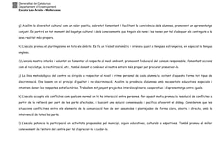 Generalitat de Catalunya
Departament d’Ensenyament
Escola Les Arrels - Mollerussa
g) Acollim la diversitat cultural com un valor positiu, sobretot fomentant i facilitant la convivència dels alumnes, promovent un aprenentatge
conjunt. Es partirà en tot moment del bagatge cultural i dels coneixements que tinguin els nens i les nenes per tal d’adequar els continguts a la
seva realitat més propera.
h) L’escola promou el plurilingüisme en tots els àmbits. Es fa un treball sistemàtic i intensiu quant a llengües estrangeres, en especial la llengua
anglesa.
i) L’escola mostra interès i voluntat en fomentar el respecte al medi ambient, promovent l’educació del consum responsable, fomentant accions
com el reciclatge, la reutilització, etc., també donant a conèixer el nostre entorn més proper per procurar preservar-lo.
j) La línia metodològica del centre va dirigida a respectar el nivell i ritme personal de cada alumne/a, evitant d’aquesta forma tot tipus de
discriminació. Ens basem en el principi d’igualtat i no-discriminació. Acollim la presència d’alumnes amb necessitats educatives especials i
intentem donar-los respostes satisfactòries. Treballem mitjançant projectes interdisciplinaris, cooperatius i d’aprenentatge entre iguals.
k) L’escola accepta els conflictes com quelcom normal on hi ha interacció entre persones. Per aquest motiu promou la resolució de conflictes a
partir de la reflexió per part de les parts afectades, i buscant una solució consensuada i pacífica afavorint el diàleg. Considerem que les
situacions conflictives entre els elements de la comunicació han de ser assumides i plantejades de forma clara, oberta i directa, amb la
intervenció de totes les parts.
l) L’escola potencia la participació en activitats proposades pel municipi, siguin educatives, culturals o esportives. També promou el millor
coneixement de l’entorn del centre per tal d’apreciar-lo i cuidar-lo.
 