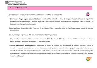 Generalitat de Catalunya
Departament d’Ensenyament
Escola Les Arrels - Mollerussa
1.2. Trets d’identitat
L’Escola es recolza sobre 3 pilars fonamentals que defineixen la identitat del nostre centre:
- Es potencia la llengua anglesa: L’alumnat d’educació infantil realitza entre 2’5 i 4 hores de llengua anglesa a la setmana, tot impartint la
psicomotricitat en aquesta llengua i realitzant anglès com a àrea curricular dintre de la de comunicació i llenguatges. També cal dir que a P5
d’educació infantil s’imparteix art en anglès.
Respecte a l’etapa d’educació primària s’imparteix l’àrea d’educació física i educació artística (art) en llengua anglesa, a banda de la pròpia
àrea lingüística.
Cal dir, també, que es promou un 25% dels ambients de treball en llengua anglesa.
- S’impulsa la lectura: L’escola està immersa dintre del projecte ILEC (Impuls de la LECtura) que potencia a tot l’alumnat la lectura en els tres
àmbits: aprendre a llegir, llegir per aprendre i el gust per la lectura.
- S’empren metodologies pedagògiques molt innovadores: La manera de treballar dels professionals de l’educació del nostre centre és
innovadora i adaptada a les necessitats i ritmes de cada alumne. D’aquesta manera es treballa mitjançant projectes interdisciplinaris i
ambients de treball, la qual cosa permet adaptar-nos a cada alumne i a les seves motivacions i inquietuds. La forma de treballar els projectes
incideix molt en l’aprenentatge cooperatiu. Es tenen molt en compte les intel·ligències múltiples i el treball de cadascuna d’elles segons la
necessitat de l’alumnat.
 