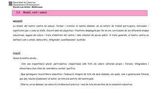 Generalitat de Catalunya
Departament d’Ensenyament
Escola Les Arrels - Mollerussa
1.3. Missió, visió i valors
MISSIÓ
La missió del nostre centre és educar, formar i orientar el nostre alumnat, en un entorn de treball participatiu, motivador i
significatiu per a cada un d’ells, d’acord amb els objectius i finalitats desplegats per llei en els currículums de les diferents etapes
educatives, segons els valors i trets d’identitat del centre i amb voluntat de servei públic. A trets generals, el nostre centre es
defineix com a català, democràtic, integrador, aconfessional i acollidor.
VISIÓ
Veiem la nostra escola...
· Com una organització plural, participativa, respectuosa amb tots els valors culturals propis i foranis, integradora i
afavoridora d’un clima de convivència cordial i pacífica.
· Que persegueix l’excel·lència educativa i l’educació integral de tots els seus alumnes, els quals, com a generacions futures
que són, hauran d’esdevenir el motor, en tots els sentits, del nostre país.
· Oberta, on es demana i es valora la col·laboració pràctica i real de tots els sectors de la comunitat educativa.
 