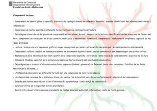 Generalitat de Catalunya
Departament d’Ensenyament
Escola Les Arrels - Mollerussa
Comprensió lectora
- Comprensió del sentit global i específic d’un text de tipologia diversa en diferents formats i suports identificant les informacions literals i
inferencials.
- Comprensió de textos escrits en diferents formats vinculats a continguts curriculars.
- Estratègies afavoridores del procés de comprensió lectora abans, durant i després de la lectura: identificació de les intencions de l’autor del
text, comprensió de vocabulari en el seu context, realització d’inferències; formulació, comprovació i reelaboració d’hipòtesis, captació de les
idees principals.
- Lectura i interpretació d’esquemes, gràfics i mapes conceptuals per saber extreure’n la idea principal i les relacions entre els elements.
- Comprensió, reflexió i anàlisi de textos procedents de documents digitals i de mitjans de comunicació per desenvolupar una actitud crítica.
- Reelaboració de la informació d’un text a partir de la comprensió explícita i inferencial i amb relació als coneixements i objectius de lectura.
- Entonació, fluïdesa, velocitat en la lectura expressiva de textos d’acord amb la situació comunicativa.
- Estratègies per a la cerca d’informacions en fonts impreses (índexs i glossaris) o a Internet (mots clau, cercadors, fiabilitat de les fonts,
referències a les fonts...).
- Utilització de diccionaris en diferents formats per a la comprensió de mots i expressions.
- Utilització dels recursos de la biblioteca d’aula, del centre i de la localitat per a la cerca d’informació i adquisició de coneixements.
- Interès pels textos escrits com a font d’informació i aprenentatge i com a mitjà de comunicació.
- Valoració crítica de la capacitat lectora d’un mateix.
- Sentit crític davant d’informacions procedents de textos diversos: publicitat, informatius, relats de ficció, premsa...
 