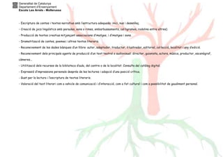 Generalitat de Catalunya
Departament d’Ensenyament
Escola Les Arrels - Mollerussa
- Escriptura de contes i textos narratius amb l’estructura adequada: inici, nus i desenllaç.
- Creació de jocs lingüístics amb paraules, sons o rimes, embarbussaments, cal·ligrames, rodolins entre altres).
- Producció de textos creatius mitjançant associacions d’imatges, i d’imatges i sons.
- Dramatització de contes, poemes i altres textos literaris.
- Reconeixement de les dades bàsiques d’un llibre: autor, adaptador, traductor, il·lustrador, editorial, col·lecció, localitat i any d’edició.
- Reconeixement dels principals agents de producció d’un text teatral o audiovisual: director, guionista, actors, músics, productor, escenògraf,
càmeres...
- Utilització dels recursos de la biblioteca d’aula, del centre o de la localitat. Consulta del catàleg digital.
- Expressió d’impressions personals després de les lectures i adopció d’una posició crítica.
- Gust per la lectura i l’escriptura de textos literaris.
- Valoració del text literari com a vehicle de comunicació i d’interacció, com a fet cultural i com a possibilitat de gaudiment personal.
 