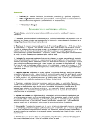 Referencias: 
· D = dieta (ab = alimento balanceado, c = crustáceos, i = insectos, g = gusanitos, p = plantas) 
· LMA= longitud mínima del acuario (para reproducir, suelen requerirse acuarios de 100 o más 
litros, con abundante vegetación y sin interferencia de otras especies) 
· T = temperatura del agua 
Consejos para tener un acuario con peces autóctonos 
Principios básicos para montar un acuario de exhibición, conservación o reproducción de peces 
autóctonos: 
1. Conservar. Reunamos información sobre los peces, plantas o invertebrados que alojaremos. Sólo así 
podremos dar “clases” con ellos que otras personas los conozcan y cuiden mejor en la naturaleza (ver la 
bibliografía y sitios en internet que recomendamos). 
2. Materiales. Se requiere una pecera (sugerimos de 50 cm de largo, 25 de ancho y 40 de alto, es decir, 
de unos 50 litros). La regla es: 1 litro por cada cm de pez. Para peces de agua fría, se triplican los litros. 
También se necesitan piedritas que cubran de 3 a 5 cm de espesor el fondo, aireador y unos 2 m de tubo 
plástico, sistema de filtración, termocalentador y termómetro (sólo para peces “tropicales”), tubo 
fluorescente “biolux” (permite fotosintetizar a las plantas), cartón o plástico negro para adherir como telón 
de fondo y un vidrio para evitar que los peces salten fuera del agua. 
3. Paciencia. Sin apresurase (para evitar frustraciones y daños a los peces) hay que hacer lo siguiente: 
a) lavar a fondo todos los materiales, b) a la pecera vacía, agregarle rejillas para filtrar, piedritas, rocas o 
adornos que oculten y afirmen la tubería que conducirá el aire desde el aireador; c) agregar agua sin cloro 
(hay “anticloros”) o dejarla reposar durante 3 días. También, una cucharada de sal gruesa cada 10 litros. 
En el caso de elegir peces de agua cálida, encender el termocalefactor y regular la temperatura en 25° C; 
y d) cuando se constate que la temperatura permanece estable, introducir las plantas y ya está listo para 
ingresar los peces. 
4. Elegir las especies. Si se desea un acuario “general” (con distintas especies), asegurarse que sean 
compatibles los temperamentos y requerimientos de las condiciones del agua. Una opción puede basarse 
en: un par de chanchitas, una docena de madrecitas, dos coridoras y una vieja de agua. Otra posibilidad 
es intentar reproducir una pareja de chanchitas o de siete colores a solas. En ambos casos, no requieren 
termocalefactor, pero sí plantas acuáticas (como Elodea o Myriophyllum). 
5. Tenencia a conciencia. No comprar peces cuya captura sea ilegal o no sustentable. Tampoco, 
cuando veamos ejemplares enfermos. Cultivar la confianza con los comerciantes responsables permite 
contar con su asesoramiento sobre la cría, captura o cuidados. Si optamos por capturar peces en 
lagunas, lagos, bañados o ríos, hacerlo con una red y con moderación, llevando pocos ejemplares. 
Transportarlos en un recipiente con tapa y amplio (10 litros, no más de 10 peces de hasta 5 cm de 
longitud durante un par de horas). 
6. Ingresar con cuidado. No ingresar los peces comprados o capturados hasta no haber hecho una 
semana de cuarentena, para confirmar que están sanos. Hacer el pasaje al acuario evitando cambios 
bruscos en la calidad o temperatura del agua. Para ello, ingresarlos en una bolsa de nylon, dejándola 
reposar cerrada durante 20 minutos (hasta nivelar la temperatura), mientras cada 3 minutos se añade 
agua del acuario a la de la bolsa, para uniformarlas. No alimentarlos hasta el día siguiente. 
7. Alimentación. Todos los días (excepto uno, de ayuno) dar alimento balanceado (escamas compradas 
en acuarios). Regular las raciones para que todos coman, pero sin sobrantes que se descompongan. Una 
o dos veces por semana, reemplazarlo con alimento vivo (lombricitas, artemias, tubifex, pulgas de agua o 
larvas de mosquito), y -cada tanto- con una papilla casera a base de lechuga, hígado de pollo y yema de 
huevo “duro”). 
8. Iluminar. Dar unas 10 horas al día de iluminación natural (evitando luz y calor solar directos) o bien 
con tubos fluorescentes (biolux) a razón de 0,5 vatios por litro de agua. 
 