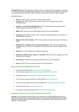 9. Mantenimiento. Reponer el agua que se evapore, pero no renovarla más de lo necesario y nunca más 
de un 25 % por semana. Al cambiar el agua “vieja” por la nueva, recordar que no tenga cloro y que incluya 
una cucharada de sal gruesa cada 10 litros. Esta regla no rige cuando se repone el agua evaporada. 
Bibliografía básica: 
· Aires, S.S. 1992. Usted y el acuario. Ed. Albatros, Buenos Aires. 
· de Yaniz, J.M.. 1968. Acuarios, plantas y peces: 330 pp.. Ed. Americalee, Buenos Aires. 
Ed.Interamericana. 
· López, H.L.; R.C. Menni & A.M. Miquelarena. 1987. Lista de los peces de agua dulce de la 
República Argentina. Biología Acuática 12: 1-50. 
· MACN. 1985. Peces del río de la Plata. Folleto. Mus.Arg. de Cs.Ns. B.Rivadavia. 
· Ommanney, F.D.. 1964. Los peces: 192 pp.. Colección de la Naturaleza de Life en español. Ed. 
Offset Multicolor SA, México. 
· Ringuelet, R.A. & R.H. Aramburu. 1961. Peces argentinos de agua dulce. Agro III (7): 98 pp, La 
Plata. 
· Ringuelet, R.A.; Aramburu, R.H. & A. Alonso de Aramburu. 1967. Los peces argentinos de 
agua dulce: 602 pp. Comisión de Investigación Científica de la Gob. de la Prov. de Buenos Aires, 
La Plata. 
· Roberts, R. J.. 1981. Patología de los peces. Mundi-Prensa. 
· Sverlij, S.B.; Schenke, R.L.D.; López, H.L. & A.E.Ros. 1998. Peces del río Uruguay. Pub. De la 
Com.Adm. del río Uruguay. 
· Vaz Ferreira, R. 1969. Peces del Uruguay. Nuestra Tierra 23: 72 pp., Montevideo. 
· Vevers, G. 1982. Guía de los peces de acuario. Ed.Folio, Barcelona. 
Sitios en internet recomendados sobre acuarismo: 
· Asociación Acuarófila Argentina: http://www.aaa.org.ar/default.asp 
· Acuario, peces y plantas: http://www.terra.es/personal2/pcf28271/acuario.htm 
· Cuidados del acuario: http://www.terra.es/personal2/pcf28271/acuario.htm 
· Dr. Pez (acuarios, peces, reproducción, enfermedades): http://www.drpez.com/ 
· El acuarista. Guía (textos y fotos) de peces de agua dulce: http://www.elacuarista.com/atlas/ 
· El Libro Gordo del Acuario: http://acuarios.n3.net/ 
· Las reglas de oro para el aficionado novel: http://www.lanzadera.com.aea/ 
Lugares para visitar y conocer más sobre nuestros peces autóctonos: 
Acuarios: como el Nacional de Buenos Aires, el de Temaikén, de la ciudad de Mendoza, del Club de 
Pescadores de Buenos Aires, de Mar del Plata Aquarium, del Museo del Mar de Mar del Plata, del Museo 
Argentino de Ciencias Naturales “Bernardino Rivadavia” (Buenos Aires) y Museo Municipal de Ciencias 
Naturales "Lorenzo Scaglia". 
 