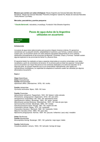 Museos que cuentan con salas ictiológicas: Museo Argentino de Ciencias Naturales “Bernardino 
Rivadavia”, Museo de Ciencias Naturales "Florentino Ameghino" (Santa Fe), Museo de Ciencias Naturales 
"Perito Moreno" (La Plata). 
Mercados, pescaderías y puertos pesqueros 
* Claudio Bertonatti, naturalista y museólogo, Fundación Vida Silvestre Argentina. 
Peces de agua dulce de la Argentina 
utilizados en acuarismo 
Por Hernán 
Pastore* 
INTRODUCCIÓN 
Los peces de agua dulce seleccionados para acuarios integran diversos ordenes. En general se 
caracterizan por su pequeño tamaño, adaptabilidad al cautiverio y por formas y colores vistosos. En 
nuestro país, se encuentran peces con estos atributos agrupados básicamente en cinco ordenes, 
distribuidos principalmente en las provincias de Misiones, Corrientes, Chaco y Formosa. También existen 
algunas especies en las provincias de Santa Fe y Buenos Aires. 
El siguiente listado fue realizado en base a especies observadas en acuarios comerciales y por datos 
recopilados a partir de comentarios de terceros. En la primera parte se listan las especies “comerciales” 
que se encuentran con mayor frecuencia en los comercios dedicados a la venta de mascotas. En la 
segunda parte, se incluyen especies que no se comercializan habitualmente, pero dadas sus 
características morfológicas y su capacidad de adaptarse al cautiverio suelen ser utilizadas por algunos 
aficionados al acuarismo. 
PARTE I 
Clase Osteichthyes 
Orden Characiformes 
Familia Hemiodontidae 
Apareiodon affinis (Steindachner, 1879) - NV: virolito 
Familia Lebiasinidae 
Pyrrhulina rachoviana Myers, 1926 - NV: levia 
Familia Characidae 
Aphyocharax rubropinnis Pappenheim, 1923 - NV: federal / colita colorada 
Prionobrama paraguayensis (Eigenmann, 1914) - NV: pez vidrio 
Hemigrammus caudovittatus Ahl, 1924 - NV: tetra Buenos Aires 
Hyphesobrycon callistus (Boulenger, 1900) - NV: serpe / serpae 
Moenkhausia sanctae-filomenae (Steindachner, 1907) - NV: tetra de ojos rojos 
Gymnocorymbus ternetzi (Boulenger, 1895) - NV: monjita 
Pseudocorynopoma doriai Perugia, 1891 - NV: mojarra de velo 
Characidium rachowi Regan, 1913 - NV: mariposita 
Characidium fasciatum Reinhardt, 1866 - NV: mariposita / tritolo 
Metynnis maculatus (Kner, 1860) - NV: pacú reloj 
Mylossoma paraguayensis Norman, 1929 - NV: pacucito / brillantina / pacú reloj / medallón 
Orden Siluriformes 
Familia Aspredinidae 
Bunocephalus iheringi Boulenger, 1891 - NV: guitarrita / vieja negra / diablo 
Familia Callichthydae 
Corydoras paleatus (Jenyns, 1842) - NV: tachuela / barriga de fuego 
 