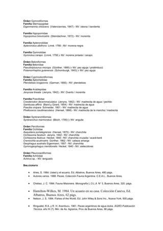 Orden Gymnotiformes 
Familia Sternopygidae 
Eigenmannia virescens (Valenciennes, 1847) - NV: ratona / banderita 
Familia Hypopomidae 
Hypopomus brevirostris (Steindachner, 1872) - NV: morenita 
Familia Apteronotidae 
Apteronotus albifrons Linné, 1766 - NV: morena negra 
Familia Gymnotidae 
Gymnotus carapo (Linné, 1758 )- NV: morena pintada / carapo 
Orden Beloniformes 
Familia Belonidae 
Pseudotylusurus microps (Günther, 1866) )- NV: pez aguja / piratimbucú 
Potamorrhaphis guianensis (Schomburgk, 1843) )- NV: pez aguja 
Orden Cyprinodontiformes 
Familia Aplocheilidae 
Pterolebias longipinnis (Garman, 1895) - NV: pterolebias 
Familia Anablepidae 
Jenynsia lineata (Jenyns, 1842) - NV: Overito / morenita 
Familia Poeciliidae 
Cnesterodon decemmaculatus (Jenyns, 1842) - NV: madrecita de agua / pechito 
Gambusia affinis (Baird y Girard, 1854) - NV: madrecita de agua 
Poecilia vivipara Schneider, 1801 - NV: madrecita de agua 
Phalloceros caudimaculatus (Hensel, 1868) - NV: madrecita de la mancha / madrecita 
Orden Synbranchiformes 
Synbranchus marmoratus (Bloch, 1795) )- NV: anguila 
Orden Perciformes 
Familia Cichlidae 
Aequidens portalegrensis (Hensel, 1870) - NV: chanchita 
Cichlasoma facetum Jenyns, 1842 - NV: chanchita 
Cichlasoma festivus Heckel, 1840 - NV: chanchita cruzada / acará-beré 
Crenicichla acutirostris Günther, 1862 - NV: cabeza amarga 
Geophagus australis Eigenmann, 1907 - NV: chanchita 
Gymnogeophagus meridionalis Heckel, 1840 - NV: sietecolores 
Orden Pleuronectiformes 
Familia Achiridae 
Achirus sp. - NV: lenguado 
BIBLIOGRAFÍA 
· Aries, S. 1984. Usted y el acuario. Ed. Albatros, Buenos Aires, 480 págs. 
· Autores varios. 1988. Peces. Colección Fauna Argentina. C.E.A.L., Buenos Aires. 
· Chebez, J. C. 1994. Fauna Misionera. Monografía L.O.L.A. N° 5, Buenos Aires, 320. págs. 
· Hamilton-Wilkes, M. 1984. Un acuario en su casa. Colección Caneva, Ed. 
Albatros, Buenos Aires, 62 págs. 
· Nelson, J. S. 1994. Fishes of the World. Ed. John Wiley & Sons Inc., Nueva York, 600 págs. 
· Ringuelet, R.A. y R. H. Aramburu. 1961. Peces argentinos de agua dulce. AGRO Publicación 
Técnica, año III (7). Min. de As. Agrarios, Prov de Buenos Aires, 98 págs. 
 