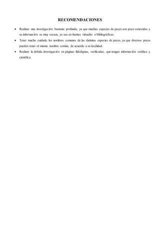 RECOMENDACIONES
 Realizar una investigación bastante profunda, ya que muchas especies de peces son poco conocidas y
su información es muy escaza, ya sea en fuentes virtuales o bibliográficas.
 Tener mucho cuidado los nombres comunes de las distintas especies de peces, ya que diversos peces
pueden tener el mismo nombre común, de acuerdo a su localidad.
 Realizar la debida investigación en páginas fidedignas, verificadas, que tengan información verídica y
científica.
 