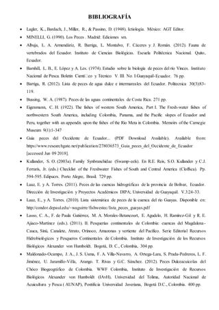 BIBLIOGRAFÍA
 Lagler, K., Bardach, J., Miller, R., & Passino, D. (1948). Ictiología. México: AGT Editor.
 MINELLI, G. (1990). Los Peces . Madrid: Ediciones sm.
 Albuja, L. A. Armendáriz, R. Barriga, L. Montalvo, F. Cáceres y J. Román. (2012). Fauna de
vertebrados del Ecuador. Instituto de Ciencias Biológicas. Escuela Politécnica Nacional. Quito,
Ecuador.
 Barnhill, L. B., E. López y A. Les. (1974). Estudio sobre la biología de peces del río Vinces. Instituto
-Ecuador. 76 pp.
 Barriga, R. (2012). Lista de peces de agua dulce e intermareales del Ecuador. Politecnica 30(3):83-
119.
 Bussing, W. A. (1987). Peces de las aguas continentales de Costa Rica. 271 pp.
 Eigenmann, C. H. (1922). The fishes of western South America, Part I. The Fresh-water fishes of
northwestern South America, including Colombia, Panama, and the Pacific slopes of Ecuador and
Peru, together with an appendix upon the fishes of the Rio Meta in Colombia. Memoirs of the Carnegie
Museum 9(1):1-347
 Guia peces del Occidente de Ecuador... (PDF Download Available). Available from:
https://www.researchgate.net/publication/278036573_Guia_peces_del_Occidente_de_Ecuador
[accessed Jun 09 2018].
 Kullander, S. O. (2003a). Family Synbranchidae (Swamp-eels). En R.E. Reis, S.O. Kullander y C.J.
Ferraris, Jr. (eds.) Checklist of the Freshwater Fishes of South and Central America (Cloffsca). Pp.
594-595. Edipucrs. Porto Alegre, Brasil. 729 pp.
 Laaz, E. y A. Torres. (2011). Peces de las cuencas hidrográficas de la provincia de Bolívar, Ecuador.
Dirección de Investigación y Proyectos Académicos DIPA; Universidad de Guayaquil. V.3:24-33.
 Laaz, E., y A. Torres. (2010). Lista sistemática de peces de la cuenca del río Guayas. Disponible en:
http://condor.depaul.edu/~waguirre/fishwestec/lista_peces_guayas.pdf
 Lasso, C. A., F. de Paula Gutiérrez, M. A. Morales-Betancourt, E. Agudelo, H. Ramírez-Gil y R. E.
Ajiaco-Martínez (eds.). (2011). II. Pesquerías continentales de Colombia: cuencas del Magdalena-
Cauca, Sinú, Canalete, Atrato, Orinoco, Amazonas y vertiente del Pacífico. Serie Editorial Recursos
Hidrobiológicos y Pesqueros Continentales de Colombia. Instituto de Investigación de los Recursos
Biológicos Alexander von Humboldt. Bogotá, D. C., Colombia, 304 pp.
 Maldonado-Ocampo, J. A., J. S. Usma, F. A. Villa-Navarro, A. Ortega-Lara, S. Prada-Pedreros, L. F.
Jiménez, U. Jaramillo-Villa, Arango. T. Rivas y G.C. Sánchez. (2012). Peces Dulceacuícolas del
Chóco Biogeográfico de Colombia. WWF Colombia, Instituto de Investigación de Recursos
Biológicos Alexander von Humboldt (IAvH), Universidad del Tolima, Autoridad Nacional de
Acuicultura y Pesca ( AUNAP), Pontificia Universidad Javeriana, Bogotá D.C., Colombia. 400 pp.
 