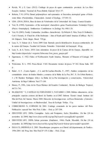  Revelo, W. y E. Laaz. (2012). Catálogo de peces de aguas continentales provincia de Los Ríos
Ecuador. Instituto Nacional de Pesca Boletín Especial 3(5):1-57.
 Roberts, T. R. (1974). Dental polymorphism and systematics in Saccodon, neotropical genus of fresh-
water fishes (Parodontidae, Characoidei). Journal of Zoology, 137:303-32.
 UDA. (2014). ZOOA, Base de datos de Vertebrados de la Universidad del Azuay. Cuenca-Ecuador
 Vari, R. (1989). Systematics of the neotropical characiform genus Psuedocurimata Fernández-Yépez
(Pisces: Ostariophysi). Smithsonian Contributions to Zoology No. 490:1-28.
 Vari, R. (2003). Family Curimatidae (toothless characiforms). En Roberto E. Reis, Sven O. Kullander,
-
64. Edipucrs. Porto Alegre, Brasil. 729 pp.
 Laaz, E., V. Salazar & A. Torres 2009. Guía Ilustrada para la identificación de peces continentales de
la cuenca del Guayas. Facultad de Ciencias Naturales- Universidad de Guayaquil. 40 pg.
 Laaz, E., & A. Torres. 2010. Lista sistemática de peces de la Cuenca del río Guayas, disponible en:
http://condor.depaul.edu/~waguirre/fishwestec/lista_peces_guayas.pdf
 Eigenmann, C. 1922. Fishes of Northwestern South America, Memoirs of Museum of Carnegie 349
pp.
 Welcomme, R. L. 1992. Pesca fluvial, FAO. Documento técnico de pesca. N° 262. Roma Italia. 303
p.
 Balart , E. F. , Castro-Aguirre , J. L. and De Lachica-Bonilla, F., 1997., Análisis comparativo de las
comunidades ícticas de fondos blandos y someros de la Bahía de La Paz, B.C. S.. En Urbán Ramírez,
J. y M. Ramírez Rodríguez (Eds.). La Bahía de La Paz investigación y conservación., Universidad
Autónoma de Baja California Sur:177-188.
 Béarez, P., 1996., Lista de los Peces Marinos del Ecuador Continental., Revista de Biologia Tropical,
44:731-741.
 BLASKOVIC’ V, CASTILLO D, FERNÁNDEZ C, NAVARRO I. 2008. Hábitos alimentarios de las
principales especies costeras del litoral de Tumbes en el 2007. Informe Técnico Anual. Instituto del
Mar del Perú. Inf. Interno. Marzo 2008. Dirección de Investigaciones en Peces Demersales y Litorales.
Unidad de Investigaciones en Biodiversidad. Área de Ecología Trófica. 13 p.
 CHIRICHIGNO N, CORNEJO M. 2001. Catálogo comentado de los peces marinos del Perú.
Publicación especial Inst. Mar Perú. Callao – Perú. p: 207-208.
 DISCOVER LIFE. 2009a. Carangidae. Jacks and Pompanos; Jacks; Moonfishes. On line [18 de
noviembre de 2009] http://www.discoverlife.org/mp/20q?search=carangidae&l=spanish#l
 DISCOVER LIFE. 2009b. Selene peruviana (Guichenot, 1866). Pacific Moonfish. On line [18 de
noviembre de 2009] http://www.discoverlife.org/mp/20q?search=Selene+peruviana&l=spanish#l
 INGA CE, ORDINOLA E. 2001. Desembarques pesqueros en el litoral del departamento de Tumbes.
1996-2001. Inf. Prog. Inst. Mar Perú Nº 159. Callao – Perú. 22 pp.
 