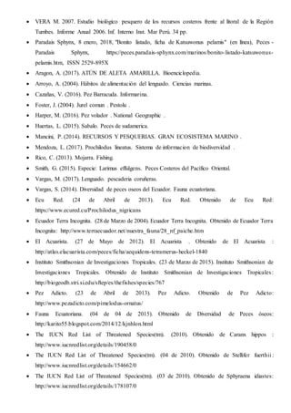  VERA M. 2007. Estudio biológico pesquero de los recursos costeros frente al litoral de la Región
Tumbes. Informe Anual 2006. Inf. Interno Inst. Mar Perú. 34 pp.
 Paradais Sphynx, 8 enero, 2018, "Bonito listado, ficha de Katsuwonus pelamis" (en línea), Peces -
Paradais Sphynx, https://peces.paradais-sphynx.com/marinos/bonito-listado-katsuwonus-
pelamis.htm, ISSN 2529-895X
 Aragon, A. (2017). ATÚN DE ALETA AMARILLA. Bioenciclopedia.
 Arroyo, A. (2004). Hábitos de alimentación del lenguado. Ciencias marinas.
 Cazañas, V. (2016). Pez Barracuda. Informarina.
 Foster, J. (2004). Jurel comun . Pestolu .
 Harper, M. (2016). Pez volador . National Geographic .
 Huertas, L. (2015). Sabalo. Peces de sudamerica.
 Mancini, P. (2014). RECURSOS Y PESQUERIAS. GRAN ECOSISTEMA MARINO .
 Mendoza, L. (2017). Prochilodus lineatus. Sistema de informacion de biodiversidad .
 Rico, C. (2013). Mojarra. Fishing.
 Smith, G. (2015). Especie: Larimus effulgens. Peces Costeros del Pacífico Oriental.
 Vargas, M. (2017). Lenguado. pescaderia coruñeras.
 Vargas, S. (2014). Diversidad de peces oseos del Ecuador. Fauna ecuatoriana.
 Ecu Red. (24 de Abril de 2013). Ecu Red. Obtenido de Ecu Red:
https://www.ecured.cu/Prochilodus_nigricans
 Ecuador Terra Incognita. (28 de Marzo de 2004). Ecuador Terra Incognita. Obtenido de Ecuador Terra
Incognita: http://www.terraecuador.net/nuestra_fauna/28_nf_paiche.htm
 El Acuarista. (27 de Mayo de 2012). El Acuarista . Obtenido de El Acuarista :
http://atlas.elacuarista.com/peces/ficha/aequidens-tetramerus-heckel-1840
 Instituto Smithsonian de Investigaciones Tropicales. (23 de Marzo de 2015). Instituto Smithsonian de
Investigaciones Tropicales. Obtenido de Instituto Smithsonian de Investigaciones Tropicales:
http://biogeodb.stri.si.edu/sftep/es/thefishes/species/767
 Pez Adicto. (23 de Abril de 2013). Pez Adicto. Obtenido de Pez Adicto:
http://www.pezadicto.com/pimelodus-ornatus/
 Fauna Ecuatoriana. (04 de 04 de 2015). Obtenido de Diversidad de Peces óseos:
http://karito55.blogspot.com/2014/12/kjnhlon.html
 The IUCN Red List of Threatened Species(tm). (2010). Obtenido de Caranx hippos :
http://www.iucnredlist.org/details/190458/0
 The IUCN Red List of Threatened Species(tm). (04 de 2010). Obtenido de Stellifer fuerthii :
http://www.iucnredlist.org/details/154662/0
 The IUCN Red List of Threatened Species(tm). (03 de 2010). Obtenido de Sphyraena idiastes:
http://www.iucnredlist.org/details/178107/0
 