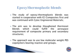 The study of epoxy/thermoplastic blends was
started in cooperation with ICI Composites first and
was continued with Cytec Engineered Materials;
                     y       g

The aim was to develop thoughened thermoset
blends    which could   fulfill the  aerospace
requirement of composite primary and secondary
structures;
str ct res

The approach was to use low molecular weight PES
copolymers bearing reactive and groups.
 