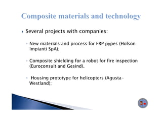 Several projects with companies:

◦ New materials and process for FRP pypes (Holson
  Impianti SpA);

◦ Composite shielding for a robot for fire inspection
  (Euroconsult and Gesind).

◦ Housing prototype for helicopters (Agusta-
  Westland);
 