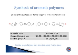 Studies on the synthesis and thermal properties of Copolyethersulphones




X         O          SO2           O         O       O         SO2            X
                               n                                     m




Molecular mass                                   5000 1200
                                                 5000-1200 Da
Composition ratio n:m                  20:80;30:70;40:60;50:50;70:30;80:20
Reactive groups X                                 Cl; OH;NH2;Ph


         Ammine pendant groups have been also added in some cases
 