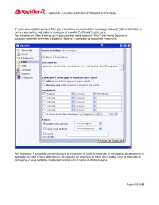 GUIDA ALL’USO DELLA POSTA ELETTRONICA CERTIFICATA




E’ però sconsigliato settare filtri per cancellare in automatico messaggi ricevuti (che soddisfano a
certe caratteristiche) data la tipologia di casella (“ufficiale”) utilizzata.
Per inserire un filtro è necessario posizionarsi nella sezione “Filtri” del menù Opzioni e
successivamente premere il bottone “Nuovo”: compare la seguente maschera.




Per esempio: è possibile personalizzare la ricezione di tutte le ricevute di consegna/accettazione in
apposite cartelle create dall'utente. Di seguito un esempio di filtro che sposta tutte le ricevute di
consegna in una cartella creata dall'utente con il nome di RicConsegna




                                                                                        Pagina 10 di 41
 