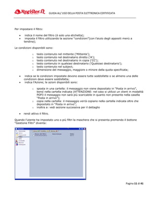 GUIDA ALL’USO DELLA POSTA ELETTRONICA CERTIFICATA




Per impostare il filtro:

       indica il nome del filtro (è solo una etichetta);
       imposta il filtro utilizzando la sezione “condizioni”(con l’aiuto degli appositi menù a
       tendina);

Le condizioni disponibili sono:

              o   testo contenuto nel mittente ('Mittente');
              o   testo contenuto nel destinatario diretto ('A');
              o   testo contenuto nel destinatario in copia ('CC');
              o   testo contenuto in qualsiasi destinatario ('Qualsiasi destinatario');
              o   testo contenuto nel subject;
              o   dimensione del messaggio, maggiore o minore della quota specificata;

       indica se le condizioni impostate devono essere tutte soddisfatte o se almeno una delle
       condizioni deve essere soddisfatta;
       indica l’Azione; le azioni disponibili sono:

              o   sposta in una cartella: il messaggio non viene depositato in “Posta in arrivo”,
                  bensì nella cartella indicata (ATTENZIONE: nel caso si utilizzi un client in modalità
                  POP3 il messaggio non sarà più scaricabile in quanto non presente nella casella
                  “Posta in arrivo”);
              o   copia nella cartella: il messaggio verrà copiano nella cartella indicata oltre che
                  depositato in “Posta in arrivo”;
              o   inoltra a: vedi sezione successiva per il dettaglio

      rendi attivo il filtro.

Quando l’utente ha impostato uno o più filtri la maschera che si presenta premendo il bottone
“Gestione Filtri” diventa:




                                                                                         Pagina 11 di 41
 