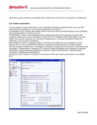 GUIDA ALL’USO DELLA POSTA ELETTRONICA CERTIFICATA




Attraverso questa maschera è possibile anche selezionare un filtro per visualizzarlo o modificarlo.


2.9. Inoltro automatico

La funzionalità di inoltro automatico viene realizzata attraverso la definizione di uno o più filtri
(vedi sezione precedente) in cui l'azione specificata sia "Inoltra a ".
Il messaggio verrà inoltrato alla casella indicata (che può essere certificata oppure non certificata)
oltre che depositato in "Posta in arrivo".
ATTENZIONE: l'inoltro viene effettuato dalla casella destinataria del messaggio originale alla
casella di inoltro con un invio certificato a nome di chi ha richiesto l'inoltro automatico: per ogni
inoltro verrà quindi restituita una ricevuta di accettazione e, nel caso la casella di inoltro sia
certificata, una ricevuta di consegna.
NON vengono inoltrati i messaggi relativi a ricevute (di accettazione e di consegna) o errori
derivati da invii non correttamente effettuati, questo per evitare problemi di inoltri ripetuti.
Affinché vengano inoltrati tutti i messaggi, si consiglia di selezionare la condizione "dimensione del
messaggio" impostandola a maggiore di 0. Agendo invece sull'oggetto del messaggio è possibile
distinguere l'inoltro delle mail certificate (impostare "POSTA CERTIFICATA") dalle anomalie
(impostare "ANOMALIA MESSAGGIO").
Di seguito viene riportato un esempio di creazione di filtro per inoltro automatico a una casella
PEC.




                                                                                        Pagina 12 di 41
 